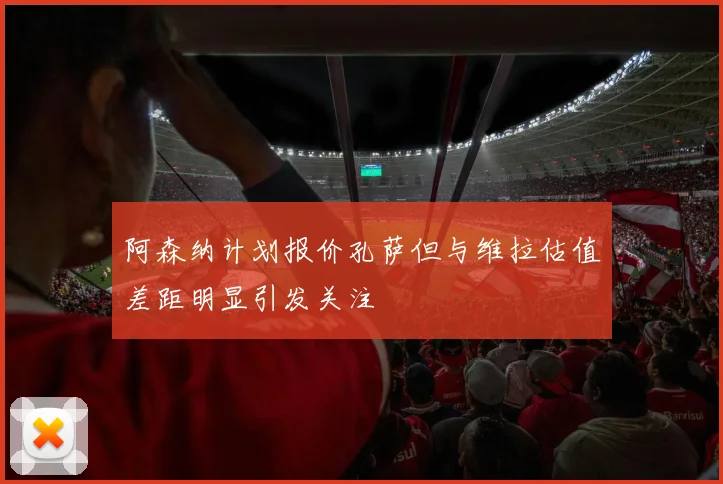 阿森纳计划报价孔萨但与维拉估值差距明显引发关注